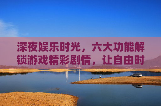 深夜娱乐时光,六大功能解锁游戏精彩剧情,让自由时光更有温度,深夜六大功能解锁游戏精彩剧情,自由时光更有温度 深夜娱乐时光,六大功能解锁游戏精彩剧情,让自由时光更有温度,深夜六大功能解锁游戏精彩剧情,自由时光更有温度