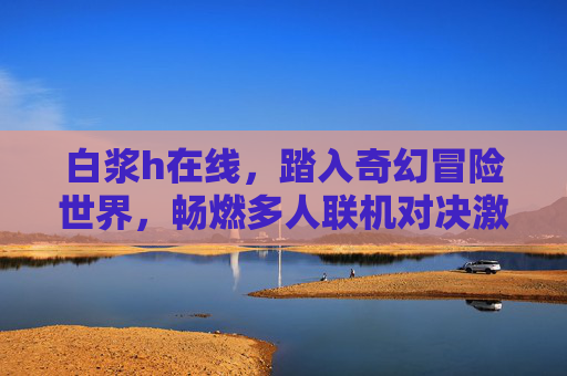白浆h在线,踏入奇幻冒险世界,畅燃多人联机对决激情,白浆h在线,奇幻冒险多人联机对决激情 白浆h在线,踏入奇幻冒险世界,畅燃多人联机对决激情,白浆h在线,奇幻冒险多人联机对决激情