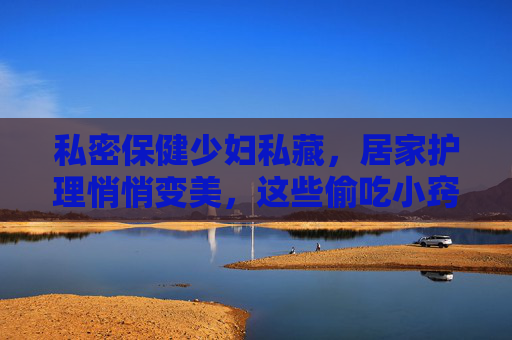 私密保健少妇私藏，居家护理悄悄变美，这些偷吃小窍门让健康与美丽同行，私密保健私藏，居家悄悄变美的健康小窍门