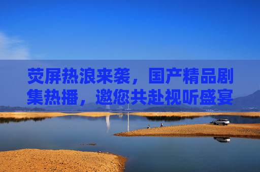 荧屏热浪来袭，国产精品剧集热播，邀您共赴视听盛宴，荧屏热浪来袭，国产精品剧集热播邀您共赴视听盛宴