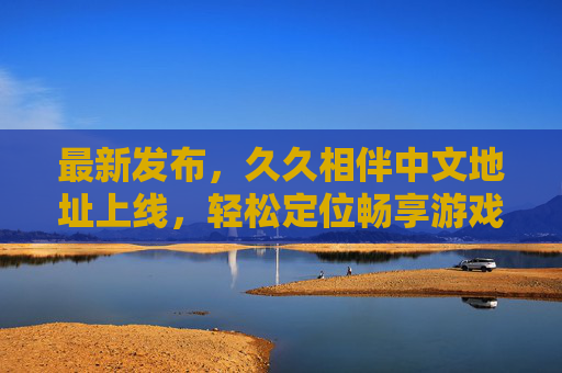 最新发布,久久相伴中文地址上线,轻松定位畅享游戏新体验,最新发布,中文地址上线,畅享游戏新体验 最新发布,久久相伴中文地址上线,轻松定位畅享游戏新体验,最新发布,中文地址上线,畅享游戏新体验