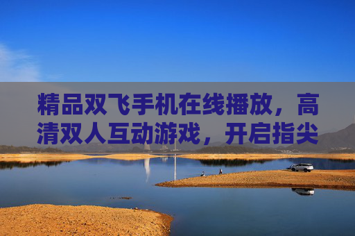 精品双飞手机在线播放,高清双人互动游戏,开启指尖上的无限乐趣!双飞手机高清双人互动游戏,指尖乐趣无限 精品双飞手机在线播放,高清双人互动游戏,开启指尖上的无限乐趣!双飞手机高清双人互动游戏,指尖乐趣无限