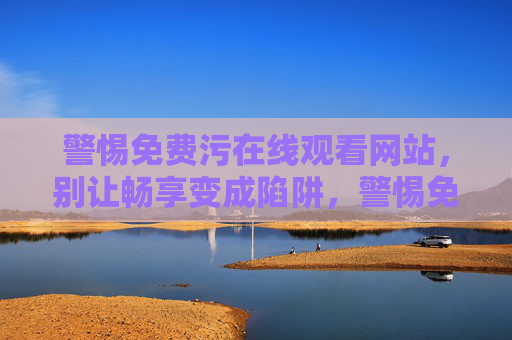 警惕免费污在线观看网站,别让畅享变成陷阱,警惕免费污网站,别让畅享成陷阱 警惕免费污在线观看网站,别让畅享变成陷阱,警惕免费污网站,别让畅享成陷阱