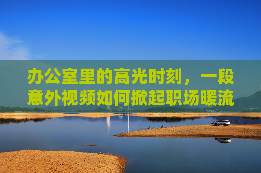 办公室里的高光时刻,一段意外视频如何掀起职场暖流?办公室意外视频,一段高光时刻,掀起职场暖流 办公室里的高光时刻,一段意外视频如何掀起职场暖流?办公室意外视频,一段高光时刻,掀起职场暖流