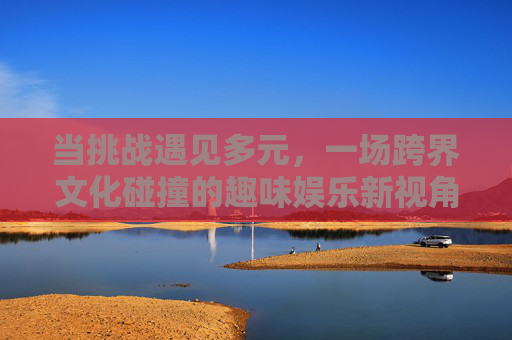 当挑战遇见多元,一场跨界文化碰撞的趣味娱乐新视角,跨界碰撞,多元挑战下的趣味娱乐新视角 当挑战遇见多元,一场跨界文化碰撞的趣味娱乐新视角,跨界碰撞,多元挑战下的趣味娱乐新视角