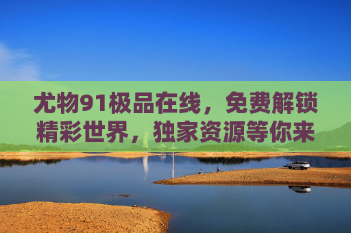 尤物91极品在线，免费解锁精彩世界，独家资源等你来看！尤物91极品在线，免费解锁独家精彩资源