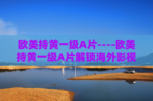 欧美持黄一级A片----欧美持黄一级A片解锁海外影视新风尚,探索精彩内容,加入热议话题!欧美影视新风尚,解锁精彩内容,加入热议话题! 欧美持黄一级A片----欧美持黄一级A片解锁海外影视新风尚,探索精彩内容,加入热议话题!欧美影视新风尚,解锁精彩内容,加入热议话题!