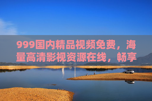 999国内精品视频免费,海量高清影视资源在线,畅享零门槛视听盛宴,免费海量国内高清精品视频在线 999国内精品视频免费,海量高清影视资源在线,畅享零门槛视听盛宴,免费海量国内高清精品视频在线