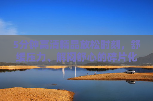 5分钟高清精品放松时刻,舒缓压力、解闷舒心的碎片化时光选择,5分钟碎片化放松,高清解压舒缓时光 5分钟高清精品放松时刻,舒缓压力、解闷舒心的碎片化时光选择,5分钟碎片化放松,高清解压舒缓时光