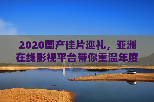 2020国产佳片巡礼，亚洲在线影视平台带你重温年度银幕精彩，2020国产佳片巡礼，亚洲在线影视平台重温年度银幕精彩