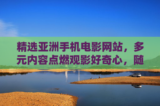 精选亚洲手机电影网站,多元内容点燃观影好奇心,随时随地畅享精彩,精选亚洲手机电影,多元内容点燃好奇心,随时随地畅享精彩 精选亚洲手机电影网站,多元内容点燃观影好奇心,随时随地畅享精彩,精选亚洲手机电影,多元内容点燃好奇心,随时随地畅享精彩