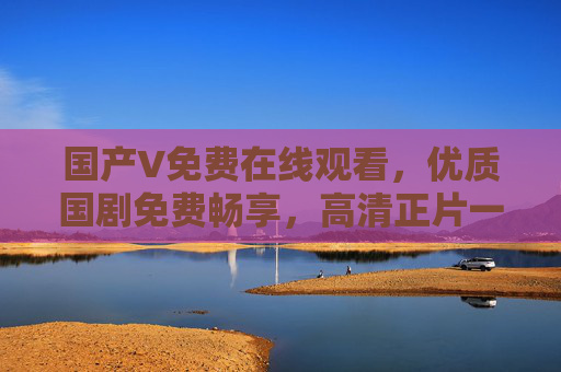 国产V免费在线观看,优质国剧免费畅享,高清正片一键解锁,国产免费高清正片畅享 国产V免费在线观看,优质国剧免费畅享,高清正片一键解锁,国产免费高清正片畅享