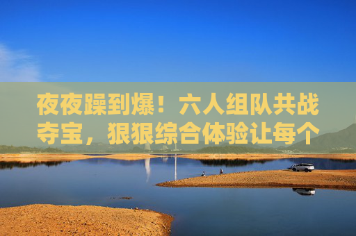 夜夜躁到爆!六人组队共战夺宝,狠狠综合体验让每个夜晚都热血沸腾,六人共战夺宝夜夜躁,热血体验炸裂夜晚 夜夜躁到爆!六人组队共战夺宝,狠狠综合体验让每个夜晚都热血沸腾,六人共战夺宝夜夜躁,热血体验炸裂夜晚