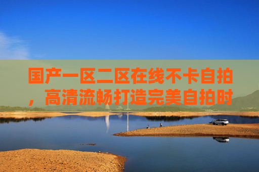 国产一区二区在线不卡自拍,高清流畅打造完美自拍时刻,尽享精彩瞬间,国产一区二区在线不卡 高清流畅打造完美自拍时刻 国产一区二区在线不卡自拍,高清流畅打造完美自拍时刻,尽享精彩瞬间,国产一区二区在线不卡 高清流畅打造完美自拍时刻