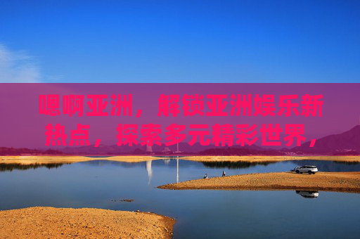 嗯啊亚洲,解锁亚洲娱乐新热点,探索多元精彩世界,解锁亚洲娱乐多元精彩 嗯啊亚洲,解锁亚洲娱乐新热点,探索多元精彩世界,解锁亚洲娱乐多元精彩