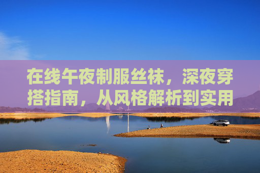 在线午夜制服丝袜,深夜穿搭指南,从风格解析到实用搭配,解锁高级感造型,深夜制服丝袜穿搭指南,从风格解析到高级感造型解锁 在线午夜制服丝袜,深夜穿搭指南,从风格解析到实用搭配,解锁高级感造型,深夜制服丝袜穿搭指南,从风格解析到高级感造型解锁