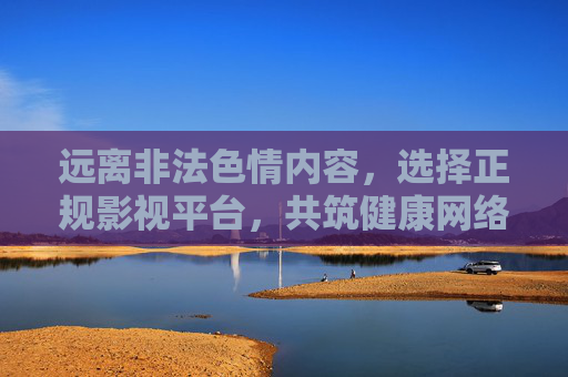 远离非法色情内容,选择正规影视平台,共筑健康网络环境,远离非法色情,选择正规平台,共筑健康网络环境 远离非法色情内容,选择正规影视平台,共筑健康网络环境,远离非法色情,选择正规平台,共筑健康网络环境