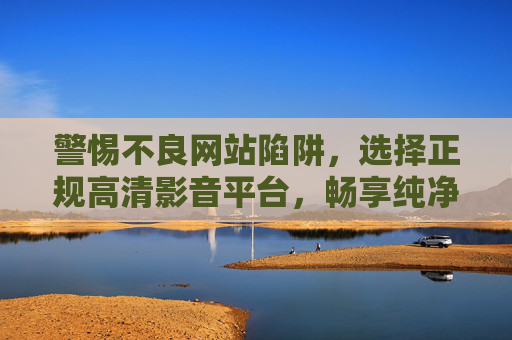 警惕不良网站陷阱,选择正规高清影音平台,畅享纯净观影体验,警惕不良陷阱,选正规平台,享纯净观影 警惕不良网站陷阱,选择正规高清影音平台,畅享纯净观影体验,警惕不良陷阱,选正规平台,享纯净观影