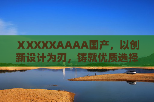 ⅩXXXXAAAA国产，以创新设计为刃，铸就优质选择，解锁非凡价值，国产创新设计，铸就非凡优质之选