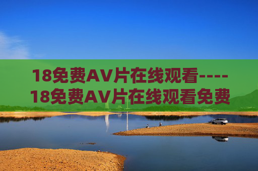 18免费AV片在线观看----18免费AV片在线观看免费在线观赏精彩内容,探索丰富视觉盛宴 18免费AV片在线观看----18免费AV片在线观看免费在线观赏精彩内容,探索丰富视觉盛宴