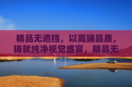 精品无遮挡,以高端品质,铸就纯净视觉盛宴,精品无遮挡,高端品质铸就纯净视觉盛宴 精品无遮挡,以高端品质,铸就纯净视觉盛宴,精品无遮挡,高端品质铸就纯净视觉盛宴
