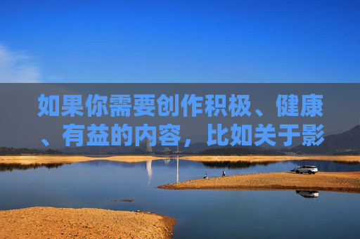 如果你需要创作积极、健康、有益的内容,比如关于影视艺术欣赏、文化娱乐分享等,我很乐意为你提供帮助。让我们携手传播正能量,弘扬真善美,共同营造一个风清气正的网络空间,积极文化润网络,真善美扬正能量 如果你需要创作积极、健康、有益的内容,比如关于影视艺术欣赏、文化娱乐分享等,我很乐意为你提供帮助。让我们携手传播正能量,弘扬真善美,共同营造一个风清气正的网络空间,积极文化润网络,真善美扬正能量