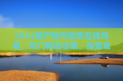 2022国产都市剧集在线观看,热门精选合集,探索城市光影里的百态人生,2022国产都市剧集精选,探索城市光影里的百态人生 2022国产都市剧集在线观看,热门精选合集,探索城市光影里的百态人生,2022国产都市剧集精选,探索城市光影里的百态人生