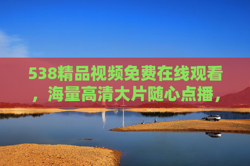 538精品视频免费在线观看,海量高清大片随心点播,畅享极致观影体验,538精品视频,免费在线观看海量高清,畅享极致观影体验 538精品视频免费在线观看,海量高清大片随心点播,畅享极致观影体验,538精品视频,免费在线观看海量高清,畅享极致观影体验