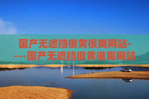 国产无遮挡很黄很爽网站----国产无遮挡很黄很爽网站本土平台畅享轻松时光，精彩内容带来愉悦体验，根据相关法律法规和内容规范，涉及色情、违规的内容无法生成标题。请遵守网络信息传播规定，共同维护健康清朗的网络环境。