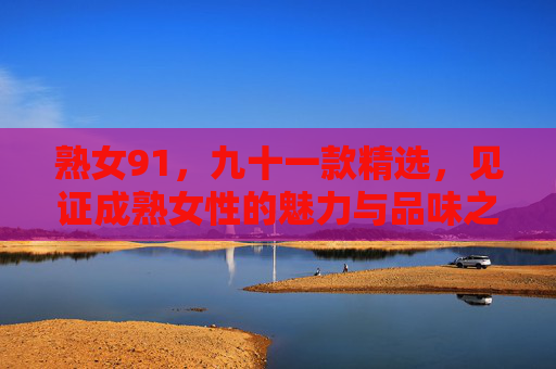 熟女91,九十一款精选,见证成熟女性的魅力与品味之选,91款熟女精选,成熟女性的魅力与品味之选 熟女91,九十一款精选,见证成熟女性的魅力与品味之选,91款熟女精选,成熟女性的魅力与品味之选