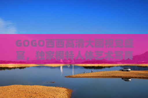 GOGO西西高清大图视觉盛宴,独家模特人体艺术写真,大尺寸大胆呈现极致美学,GOGO西西高清大图,独家模特人体艺术写真,大尺寸极致美学 GOGO西西高清大图视觉盛宴,独家模特人体艺术写真,大尺寸大胆呈现极致美学,GOGO西西高清大图,独家模特人体艺术写真,大尺寸极致美学