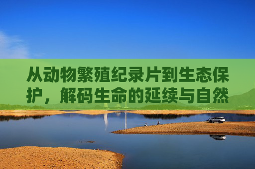 从动物繁殖纪录片到生态保护,解码生命的延续与自然的平衡,从繁殖到保护,解码生命延续与自然的平衡 从动物繁殖纪录片到生态保护,解码生命的延续与自然的平衡,从繁殖到保护,解码生命延续与自然的平衡