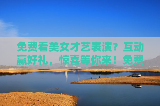 免费看美女才艺表演？互动赢好礼，惊喜等你来！免费看美女才艺表演，互动赢惊喜好礼！