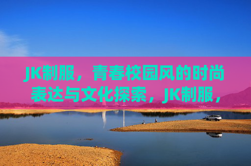 JK制服,青春校园风的时尚表达与文化探索,JK制服,青春校园风的时尚表达与文化探索 JK制服,青春校园风的时尚表达与文化探索,JK制服,青春校园风的时尚表达与文化探索