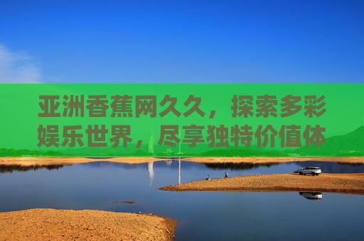 亚洲香蕉网久久,探索多彩娱乐世界,尽享独特价值体验与无限乐趣,亚洲香蕉网久久,探索多彩娱乐世界,尽享独特价值体验与无限乐趣 亚洲香蕉网久久,探索多彩娱乐世界,尽享独特价值体验与无限乐趣,亚洲香蕉网久久,探索多彩娱乐世界,尽享独特价值体验与无限乐趣