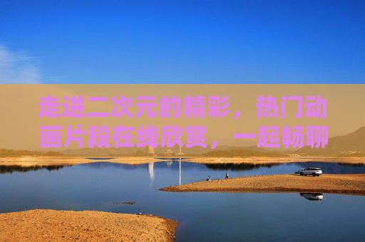 走进二次元的精彩,热门动画片段在线欣赏,一起畅聊动漫魅力!二次元热门动画片段欣赏,畅聊动漫魅力! 走进二次元的精彩,热门动画片段在线欣赏,一起畅聊动漫魅力!二次元热门动画片段欣赏,畅聊动漫魅力!