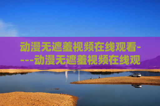 动漫无遮羞视频在线观看----动漫无遮羞视频在线观看动漫精彩剪辑欣赏,高清在线畅享视听盛宴 动漫无遮羞视频在线观看----动漫无遮羞视频在线观看动漫精彩剪辑欣赏,高清在线畅享视听盛宴