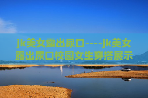 jk美女露出尿口----jk美女露出尿口校园女生穿搭展示,清新可爱JK风,青春活力造型解说 jk美女露出尿口----jk美女露出尿口校园女生穿搭展示,清新可爱JK风,青春活力造型解说