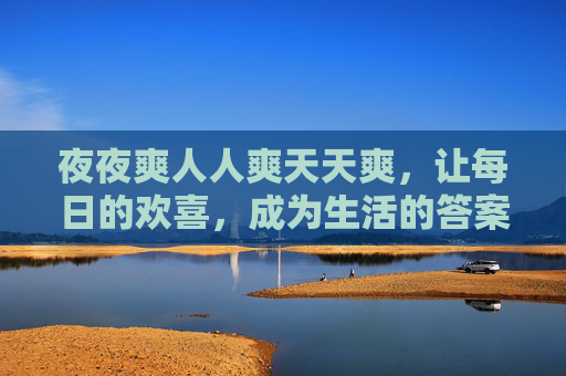 夜夜爽人人爽天天爽,让每日的欢喜,成为生活的答案 夜夜爽人人爽天天爽,让每日的欢喜,成为生活的答案
