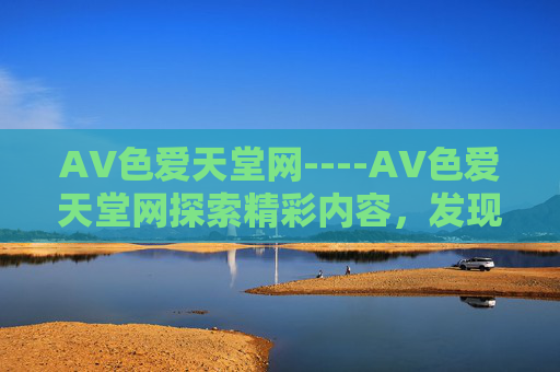 AV色爱天堂网----AV色爱天堂网探索精彩内容,发现安全娱乐新天地,立即加入体验!AV色爱天堂网,安全娱乐新天地,立即体验! AV色爱天堂网----AV色爱天堂网探索精彩内容,发现安全娱乐新天地,立即加入体验!AV色爱天堂网,安全娱乐新天地,立即体验!