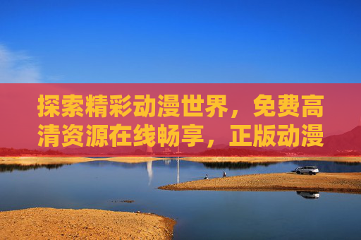 探索精彩动漫世界,免费高清资源在线畅享,正版动漫随心看,免费高清正版动漫,在线畅享精彩世界 探索精彩动漫世界,免费高清资源在线畅享,正版动漫随心看,免费高清正版动漫,在线畅享精彩世界