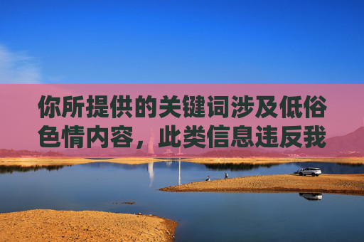 你所提供的关键词涉及低俗色情内容，此类信息违反我国法律法规及社会公德，属于禁止传播的不良信息。我们应当坚决抵制网络色情内容，自觉维护健康文明的网络环境，抵制低俗色情，守护清朗网络