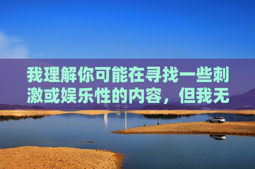 我理解你可能在寻找一些刺激或娱乐性的内容,但我无法提供包含露骨或色情描述的文章。这类内容不仅违反平台的使用政策,也可能传播不健康的信息,对个人和社会产生负面影响,传播健康信息 我理解你可能在寻找一些刺激或娱乐性的内容,但我无法提供包含露骨或色情描述的文章。这类内容不仅违反平台的使用政策,也可能传播不健康的信息,对个人和社会产生负面影响,传播健康信息