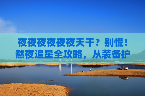 夜夜夜夜夜夜天干?别慌!熬夜追星全攻略,从装备护肝到凌晨抢票,粉丝通宵生存指南,熬夜追星生存指南,粉丝护肝抢票全攻略 夜夜夜夜夜夜天干?别慌!熬夜追星全攻略,从装备护肝到凌晨抢票,粉丝通宵生存指南,熬夜追星生存指南,粉丝护肝抢票全攻略