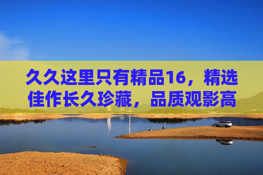 久久这里只有精品16,精选佳作长久珍藏,品质观影高清首选指南,精品高清观影首选指南,长久珍藏精选佳作 久久这里只有精品16,精选佳作长久珍藏,品质观影高清首选指南,精品高清观影首选指南,长久珍藏精选佳作
