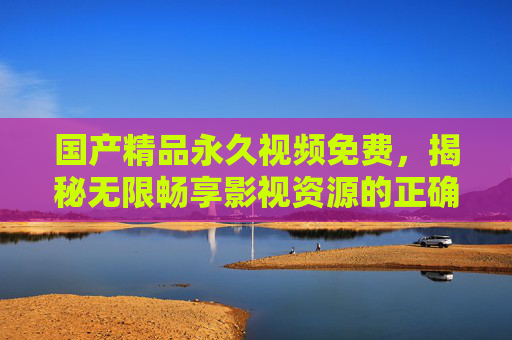 国产精品永久视频免费,揭秘无限畅享影视资源的正确姿势,精彩内容等你一键解锁!国产精品永久免费,畅享影视资源的正确姿势一键解锁! 国产精品永久视频免费,揭秘无限畅享影视资源的正确姿势,精彩内容等你一键解锁!国产精品永久免费,畅享影视资源的正确姿势一键解锁!