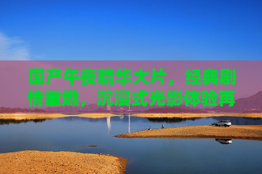 国产午夜精华大片,经典剧情重燃,沉浸式光影体验再升级,国产午夜精华大片,经典剧情重燃,沉浸式光影再升级 国产午夜精华大片,经典剧情重燃,沉浸式光影体验再升级,国产午夜精华大片,经典剧情重燃,沉浸式光影再升级