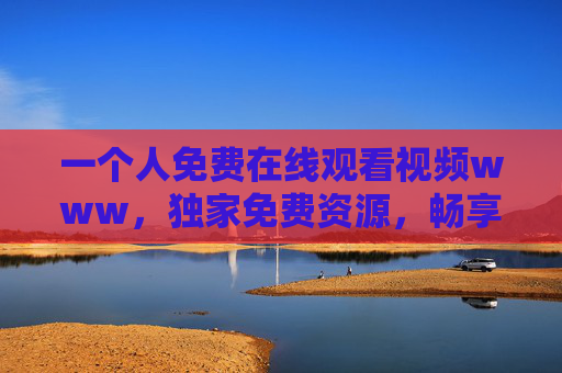 一个人免费在线观看视频www，独家免费资源，畅享高清影视盛宴即刻开启！独家免费高清影视在线观看