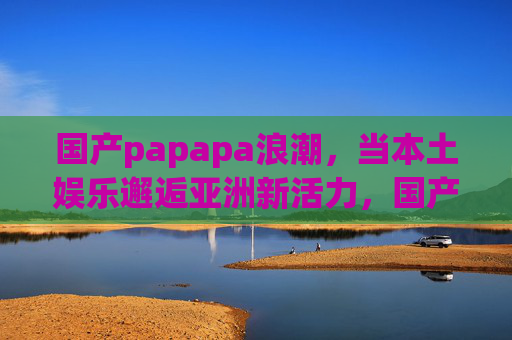 国产papapa浪潮,当本土娱乐邂逅亚洲新活力,国产papapa浪潮,本土娱乐邂逅亚洲新活力 国产papapa浪潮,当本土娱乐邂逅亚洲新活力,国产papapa浪潮,本土娱乐邂逅亚洲新活力
