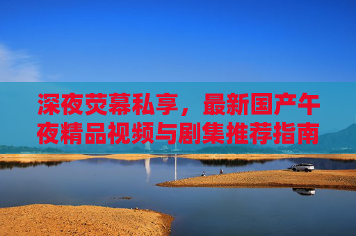 深夜荧幕私享,最新国产午夜精品视频与剧集推荐指南,深夜荧幕私享,国产午夜精品视频剧集推荐指南 深夜荧幕私享,最新国产午夜精品视频与剧集推荐指南,深夜荧幕私享,国产午夜精品视频剧集推荐指南